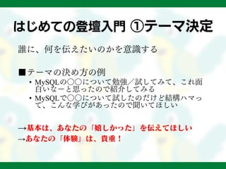 はじめての登壇入門 ①テーマ決定
誰に、何を伝えたいのかを意識する
■テーマの決め方の例
• MySQLの○○について勉強／試してみて、これ面
白いなーと思ったので紹介してみる
• MySQLで○○について試したのだけど結構ハマっ
て、こんな学びがあったので聞いてほしい
→基本は、あなたの「嬉しかった」を伝えてほしい
→あなたの「体験」は、貴重！
 