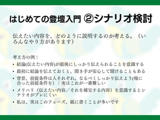 はじめての登壇入門 ②シナリオ検討
伝えたい内容を、どのように説明するのか考える。（い
ろんなやり方があります）
考え方の例：
• 結論(伝えたい内容)が最後にしっかり伝えられることを意識する
• 最初に結論を伝えておくと、聞き手が安心して聞けることもある
• 背景、前提条件は人それぞれ。なるべくしっかり伝えよう(場に
合った前提条件を）：実はこれが一番難しい
• メリハリ（伝えたい内容／それを補完する内容）を意識するとシ
ナリオがブレにくい
• 私は、実はこのフェーズ、紙に書くことが多いです
 