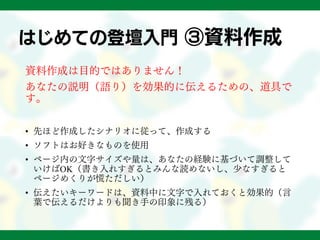はじめての登壇入門 ③資料作成
資料作成は目的ではありません！
あなたの説明（語り）を効果的に伝えるための、道具で
す。
• 先ほど作成したシナリオに従って、作成する
• ソフトはお好きなものを使用
• ページ内の文字サイズや量は、あなたの経験に基づいて調整して
いけばOK（書き入れすぎるとみんな読めないし、少なすぎると
ページめくりが慌ただしい）
• 伝えたいキーワードは、資料中に文字で入れておくと効果的（言
葉で伝えるだけよりも聞き手の印象に残る）
 