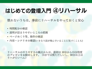 はじめての登壇入門 ④リハーサル
慣れないうちは、事前にリハーサルをやっておくと安心
• 時間配分の確認
• 説明が詰まりやすいところの把握
• ページめくり等、操作の確認
• 内容・シナリオの確認(いきなり話が飛んでいることに気づくことも)
リハーサルのやりやすさの観点からは、最初は 10分から15分程度
のプレゼンをお勧めします。（5分では慌ただしいし、30分以上は
リハがたいへん）
 