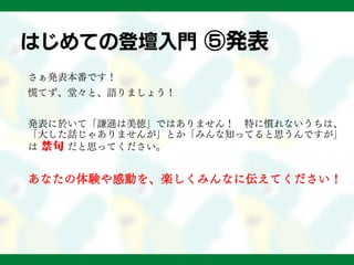 はじめての登壇入門 ⑤発表
さぁ発表本番です！
慌てず、堂々と、語りましょう！
発表に於いて「謙遜は美徳」ではありません！ 特に慣れないうちは、
「大した話じゃありませんが」とか「みんな知ってると思うんですが」
は 禁句 だと思ってください。
あなたの体験や感動を、楽しくみんなに伝えてください！
 