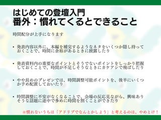 はじめての登壇入門
番外：慣れてくるとできること
時間配分が上手になります
• 発表内容以外に、本編を補完するようなネタをいくつか隠し持って
おくことで、時間に余裕があるときに披露したり
• 発表資料内の重要なポイントとそうでないポイントをしっかり把握
しておくことで、時間が不足しそうなときにカケアシで飛ばしたり
• やや長めのプレゼンでは、時間調整可能ポイントを、後半にいくつ
か予め配置しておいたり
• 時間調整に不安がなくなることで、会場の反応見ながら、興味あり
そうな話題に途中で多めに時間を割くことができたり
※慣れないうちは「アドリブでなんとかしよう」と考えるのは、やめとけ！
 