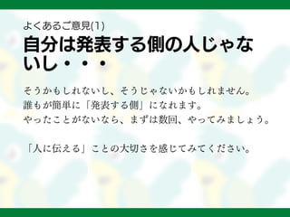 自分は発表する側の人じゃな
いし・・・
そうかもしれないし、そうじゃないかもしれません。
誰もが簡単に「発表する側」になれます。
やったことがないなら、まずは数回、やってみましょう。
「人に伝える」ことの大切さを感じてみてください。
よくあるご意見(1)
 