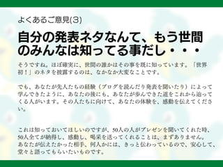 自分の発表ネタなんて、もう世間
のみんなは知ってる事だし・・・
そうですね。ほぼ確実に、世間の誰かはその事を既に知っています。「世界
初！」のネタを披露するのは、なかなか大変なことです。
でも、あなたが先人たちの経験（ブログを読んだり発表を聞いたり）によって
学んできたように、あなたの後にも、あなたが歩んできた道をこれから辿って
くる人がいます。その人たちに向けて、あなたの体験を、感動を伝えてくださ
い。
これは知っておいてほしいのですが、50人の人がプレゼンを聞いてくれた時、
50人全てが納得し、感動し、喝采を送ってくれることは、まずありません。
あなたが伝えたかった相手、何人かには、きっと伝わっているので、安心して、
堂々と語ってもらいたいものです。
よくあるご意見(３)
 
