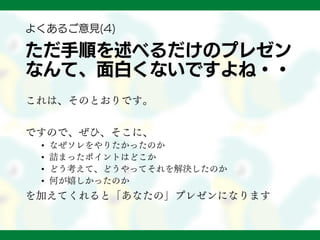 ただ手順を述べるだけのプレゼン
なんて、面白くないですよね・・
これは、そのとおりです。
ですので、ぜひ、そこに、
• なぜソレをやりたかったのか
• 詰まったポイントはどこか
• どう考えて、どうやってそれを解決したのか
• 何が嬉しかったのか
を加えてくれると「あなたの」プレゼンになります
よくあるご意見(4)
 