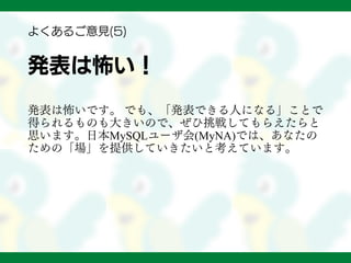 発表は怖い！
発表は怖いです。 でも、「発表できる人になる」ことで
得られるものも大きいので、ぜひ挑戦してもらえたらと
思います。日本MySQLユーザ会(MyNA)では、あなたの
ための「場」を提供していきたいと考えています。
よくあるご意見(5)
 