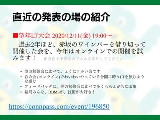 直近の発表の場の紹介
■望年LT大会 2020/12/11(金) 19:00～
過去2年ほど、赤坂のワインバーを借り切って
開催した会を、今年はオンラインでの開催を試
みます！ 正直色々不安なのでみんな参加してください
• 他の勉強会に比べて、とくにユルい会です
• 呑み会 (オンライン)でわいわいやっている合間に時々LTを挟むよう
な感じ
• フィードバックは、他の勉強会に比べて多くもらえがちな印象
• 結局みんな、DBMSが、技術が大好き！
https://connpass.com/event/196850
 