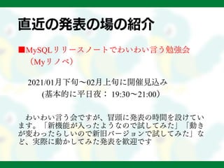 直近の発表の場の紹介
■MySQLリリースノートでわいわい言う勉強会
（Myリノベ）
2021/01月下旬～02月上旬に開催見込み
(基本的に平日夜： 19:30～21:00）
わいわい言う会ですが、冒頭に発表の時間を設けてい
ます。「新機能が入ったようなので試してみた」「動き
が変わったらしいので新旧バージョンで試してみた」な
ど、実際に動かしてみた発表を歓迎です
 
