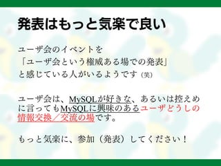 発表はもっと気楽で良い
ユーザ会のイベントを
「ユーザ会という権威ある場での発表」
と感じている人がいるようです（笑）
ユーザ会は、MySQLが好きな、あるいは控えめ
に言ってもMySQLに興味のあるユーザどうしの
情報交換／交流の場です。
もっと気楽に、参加（発表）してください！
 