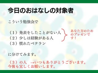 今日のおはなしの対象者
こういう勉強会で
（１）発表をしたことがない人
（２）少しは経験がある人
（３）慣れたベテラン
に分けてみます。
（３）の人 →いつもありがとうございます。
今後も宜しくお願いします。
あなた方のため
のプレゼンで
す！
 