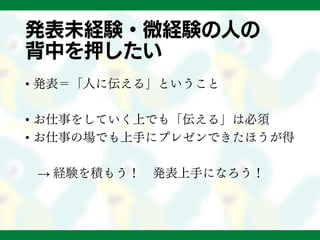 発表未経験・微経験の人の
背中を押したい
• 発表＝「人に伝える」ということ
• お仕事をしていく上でも「伝える」は必須
• お仕事の場でも上手にプレゼンできたほうが得
→ 経験を積もう！ 発表上手になろう！
 