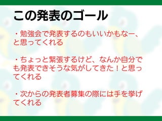 この発表のゴール
・勉強会で発表するのもいいかもなー、
と思ってくれる
・ちょっと緊張するけど、なんか自分で
も発表できそうな気がしてきた！と思っ
てくれる
・次からの発表者募集の際には手を挙げ
てくれる
 