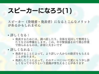 スピーカーになろう(1)
スピーカー（登壇者・発表者）になるとこんなメリット
があるかもしれません
• 詳しくなる：
• 発表するためには、調べ直したり、全体を見回して整理をし
たりなどの準備をします。この、やや緊張感を以て挑む作業
で得られるものは、非常に大きいです
• 詳しくなれる：
• 発表することによって、より詳しい人からの助言をもらえる
ことがあります。
• 発表したことによって、そのテーマについて更にもう少し詳
しくなってやろうという意識が芽生えることがあります
 