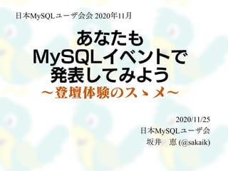 あなたも
MySQLイベントで
発表してみよう
～登壇体験のスゝメ～
2020/11/25
日本MySQLユーザ会
坂井 恵 (@sakaik)
日本MySQLユーザ会会 2020年11月
 