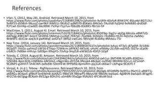 References
• Irfan, S. (2012, May 28). Android. Retrieved March 10, 2015, from
https://www.flickr.com/photos/saadirfan/5168981298/in/photolist-9vSR9i-4DzfyR-89W1PC-8SLo4d-8Q713U-
9vNY53-dS98sh-9BussZ-cwr9kY-9iMS1c-9XzRzZ-adM5Y9-8SKwtz-84k3xS-7AuVs8-fsjQHd-9vNWBS-drdDdf-
fCP1wt-DimNp-e1wXZE-6kzXBW-7VJhyr-f1p7uv-fD6zdb-83z8K5-f8rrUJ-fJF
• MacEntee, S. (2011, August 4). Email. Retrieved March 10, 2015, from
https://www.flickr.com/photos/smemon/5167671844/in/photolist-8SDENq-3sg2si-xkjQg-84nstx-aBM7cQ-
dAPegg-4981WT-6osrZ-5EE8h6-5Metsp-cuzXqf-7F87qC-7GxNkk-3QVqZo-7Az84Q-rtE2V-4qSJ5a-2wMej-
4kWbFC-dzJCiw-avq3L4-pwKWqE-aoGFqT-38fGZ-cwCueL-98VxjW-4LdxRq-4Mzbzu-75r
• Nap Time. (2014, January 14). Retrieved March 10, 2015, from
https://www.flickr.com/photos/wondermonkey2k/11894858763/in/photolist-bAsjv-4T3x5-j87g6M-3V18W-
9GJpDT-7tttDz-aafmoZ-c4F56-ETVqo-72WKrm-aRYKXZ-4K5vXL-sHsHc-efXAAy-2Ccfdh-edjY65-7eZ7e-zEptN-
crbXCh-7kBtke-nHhJyz-5dE8pn-99vpY5-73vfcp-9nyZLR-eWWZcb-45PjY-5Zqif
• Toledo, C. (2014, August 8). Amazon. Retrieved March 10, 2015, from
http://www.flickr.com/photos/catr/2443946244/in/photolist-4HXS5d-oxh1ui-3MT49R-9Ce8fh-8SXZmr-
5ZbSWk-8pm3CQ-nSMWbs-6M1Hx1-nNgmWo-dSTz34-9Nzyk4-4BcbpC-ov99Af-9RHRfd-9Ziru1-nE5m6P-
9CdNP5-gsXhH7-5h4CWh-oxfedW-5DmhEW-9PPbRQ-8pmeRm-pyj1u4-oK6wi7-cAPsgw-9CdLYE-f
• Vorpal, K. (n.d.). Tebow - Righteousness. Retrieved March 10, 2015, from
http://www.flickr.com/photos/kazvorpal/7993120553/in/photolist-dbjQgk-4FGXMN-9q991v-9SxY12-aBW71j-
a66RGu-8CKpcE-gfBtxY-bn6Wm8-da4AZ1-9BbCVK-9BewPS-9BeyUW-9BexRj-bwSqxL-4gdBVR-bwSqeS-8FqgHL-
4FCC56-667gqg-8CKoth-8V22ga-8Dh2VL-aSm8Ri-9SxZga-9SAUb1-4FCWuM-bL6
 