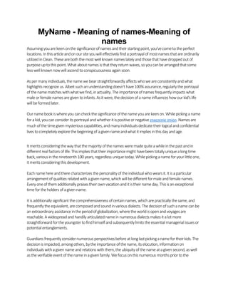 MyName - Meaning of names-Meaning of
names
Assuming youarekeenonthesignificanceofnamesandtheirstartingpoint,you'vecometotheperfect
locations.Inthis articleandonoursiteyouwilleffectivelyfindaportrayalof mostnames thatareordinarily
utilizedinClean.Theseareboththemostwellknownnames latelyandthosethathavedroppedout of
purposeuptothispoint.What aboutnamesisthattheyreturnwaves,soyoucanbearrangedthatsome
lesswellknownnowwillascendtoconspicuousness againsoon.
As permanyindividuals,thenamewebearstraightforwardlyaffects whoweareconsistentlyandwhat
highlightsrecognizeus.Albeit suchanunderstandingdoesn't have100% assurance,regularlytheportrayal
of thenamematcheswithwhatwefind,inactuality.Theimportanceofnames frequentlyimpactswhat
maleorfemalenamesaregiventoinfants.Asitwere,thedecisionof anameinfluenceshowourkid's life
willbeformedlater.
Ournamebookiswhereyoucancheckthesignificanceof thenameyouarekeenon.Whilepickinganame
forakid,youcanconsiderits portrayalandwhetheritispositiveornegative znaczenie imion.Names are
muchofthetimegivenmysteriouscapabilities,andmanyindividualsdedicatetheirlogicalandconfidential
lives tocompletelyexplorethebeginning of agivennameandwhatitimplies inthisdayandage.
It meritsconsideringthewaythat themajorityofthenames weremadequiteawhileinthepastandin
different realfactors of life.This impliesthattheirimportancemight havebeentotallyuniquealongtime
back,variousinthenineteenth100 years,regardlessuniquetoday.Whilepickinganameforyourlittleone,
it meritsconsidering thisdevelopment.
Eachnamehereandtherecharacterizes thepersonalityof theindividualwhowearsit.It isaparticular
arrangement ofqualities relatedwithagivenname,whichwillbedifferent formaleandfemalenames.
Everyoneofthemadditionallypraisestheirownvacationanditistheirnameday.This is anexceptional
timefortheholders ofagivenname.
It isadditionallysignificantthecomprehensivenessofcertainnames,whicharepracticallythesame,and
frequentlytheequivalent,arecomposedandsoundinvarious dialects.Thedecisionofsuchanamecanbe
anextraordinaryassistanceintheperiodofglobalization,wheretheworldis openandvoyagesare
reachable.Awidespreadandhandilyarticulatednameinnumerousdialects makesit alotmore
straightforwardfortheyoungstertofindhimself andsubsequentlylimitstheessentialmanagerialissuesor
potentialentanglements.
Guardians frequentlyconsidernumerous perspectivesbeforeat long lastpickinganamefortheirkids.The
decisionis impacted,among others,bytheimportanceof thename,its elocution,informationon
individualswithagivennameandrelationswiththem,theubiquityofthenameatagivensecond,aswell
as theverifiableeventofthenameinagivenfamily.Wefocusonthisnumerous monthspriortothe
 