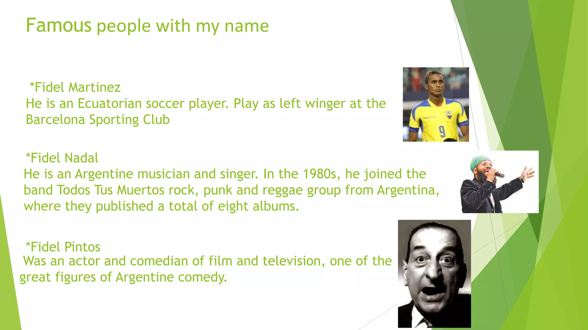 Famous people with my name
*Fidel Martinez
He is an Ecuatorian soccer player. Play as left winger at the
Barcelona Sporting Club
*Fidel Nadal
*Fidel Pintos
Was an actor and comedian of film and television, one of the
great figures of Argentine comedy.
He is an Argentine musician and singer. In the 1980s, he joined the
band Todos Tus Muertos rock, punk and reggae group from Argentina,
where they published a total of eight albums.
 