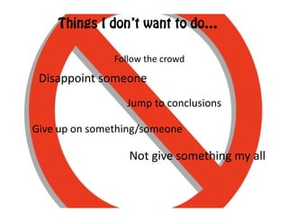 Things I don’t want to do…

                       Follow	
  the	
  crowd	
  

 Disappoint	
  someone	
  
                           Jump	
  to	
  conclusions	
  

Give	
  up	
  on	
  something/someone	
  	
  

                            Not	
  give	
  something	
  my	
  all	
  
 