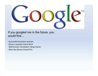 If you googled me in the future, you
would find…
-­‐Successful	
  business	
  woman.	
  
-­‐Owns	
  a	
  popular	
  horse	
  farm	
  	
  
-­‐Well	
  known	
  horseback	
  riding	
  trainer	
  
-­‐Won	
  the	
  Devon	
  Grand	
  Prix	
  	
  	
  
 