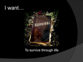 I want…
To survive through life