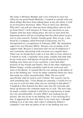 My name is Brittany Murphy and I was referred to your law
office by my good friend Michelle. I wanted to consult with you
about things that have been taking place at my job where I work
as an Executive Secretary. Male: Nice to meet you, Brittany.
Why don’t you tell me what has been taking place and we will
go from there? I will interject if I have any questions as you
explain what has been taking place. Be sure to start from the
beginning and to tell me everything that has taken place to give
rise to your concern. Female: Sounds good. Here we go. I was
hired by a company called Personal Connections Are Us,
Incorporated as a receptionist in February 2002. My immediate
supervisor was Dwayne Miller. Dwayne was in charge of all
support staff. Because I answered calls for all 20 employees I
was constantly interacting with everyone on a regular basis.
There was no formal dress code so I was able to wear whatever
I wanted to work. I typically wore jeans, sandals and tank tops.
In my work area I had photos of myself and my boyfriend in
bathing suits from one of our vacations. I also had other
pictures of my friends and family. One of the other employees,
Robert Singer, would constantly stand in my work area and
stare at the photos. It seemed that he was staring at the photo of
me in the bathing suit. Twice he made comments about my chest
that made me really uncomfortable. Male: Do you recall
specifically what he said to you? Female: Not exactly, but he
said something like, “Your [beep] are amazing. I would love to
see you in even less than what you are wearing in that photo.”
I laughed at that moment but then went into the restroom and
threw up because the comment made me so sick. The next time
he made a similar comment I told him to stop because it made
me very uncomfortable. In early 2006 I was looking for my
picture, the one of me in my bathing suit, it was missing for a
day. It appeared the next day back in my work area. I thought
nothing of it at the time, then when I walked by Robert’s
computer I saw that my photo of me in my bathing suit was
 