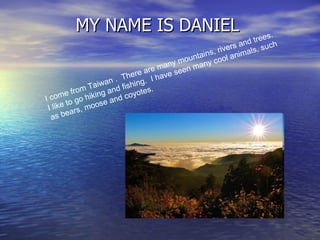 MY NAME IS DANIEL I come from Taiwan .  There are many mountains, rivers and trees.  I like to go hiking and fishing.  I have seen many cool animals, such as bears, moose and coyotes.  