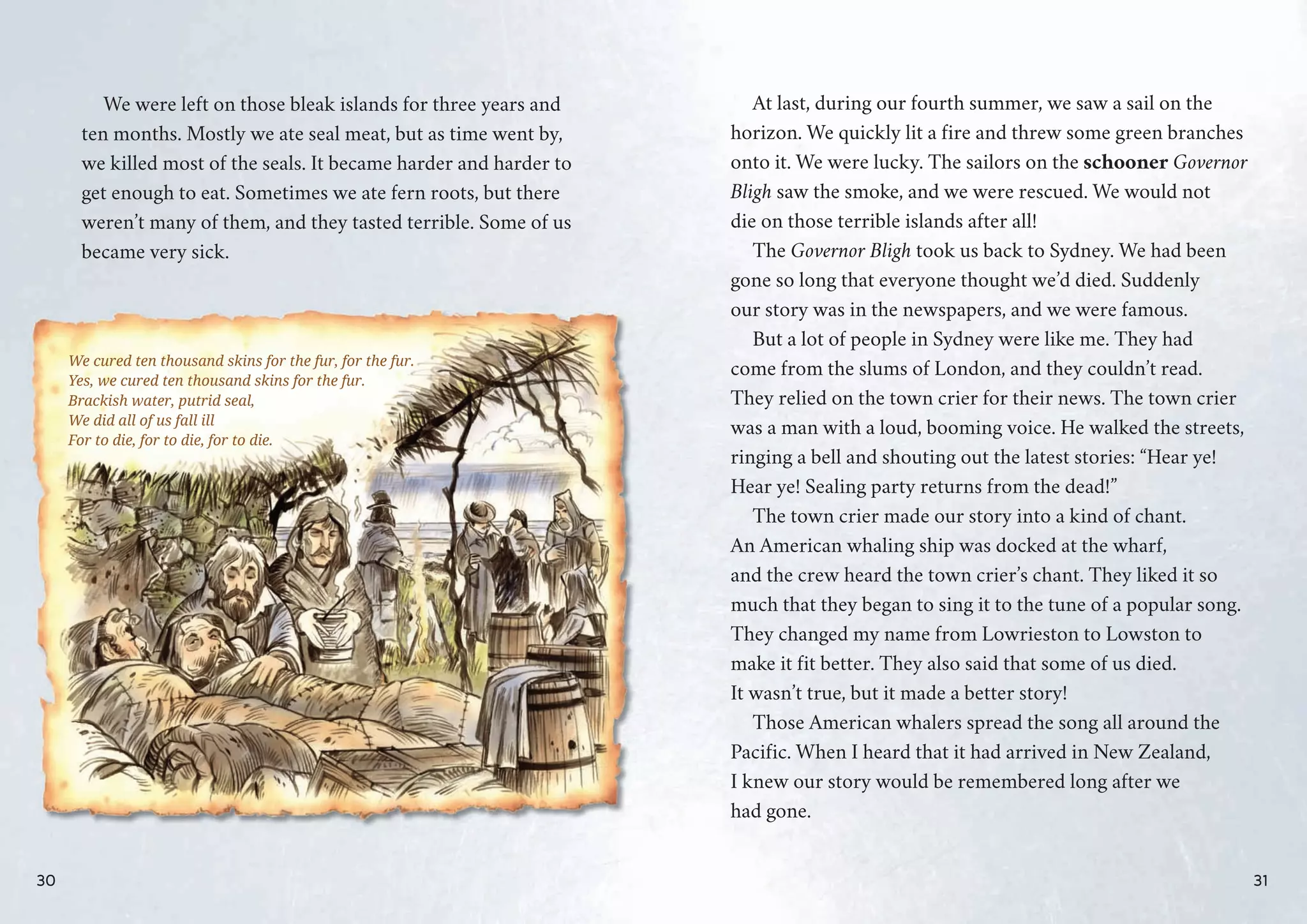 We were left on those bleak islands for three years and
ten months. Mostly we ate seal meat, but as time went by,
we killed most of the seals. It became harder and harder to
get enough to eat. Sometimes we ate fern roots, but there
weren’t many of them, and they tasted terrible. Some of us
became very sick.
We cured ten thousand skins for the fur, for the fur.
Yes, wwe cured ten thousand skins ffor the fur.
Brackik sh water, putrid seal,
We did all of usu fall ill
For to die, for to die, for to die.
30
At last, during our fourth summer, we saw a sail on the
horizon. We quickly lit a fire and threw some green branches
onto it. We were lucky. The sailors on the schooner Governor
Bligh saw the smoke, and we were rescued. We would not
die on those terrible islands after all!
The Governor Bligh took us back to Sydney. We had been
gone so long that everyone thought we’d died. Suddenly
our story was in the newspapers, and we were famous.
But a lot of people in Sydney were like me. They had
come from the slums of London, and they couldn’t read.
They relied on the town crier for their news. The town crier
was a man with a loud, booming voice. He walked the streets,
ringing a bell and shouting out the latest stories: “Hear ye!
Hear ye! Sealing party returns from the dead!”
The town crier made our story into a kind of chant.
An American whaling ship was docked at the wharf,
and the crew heard the town crier’s chant. They liked it so
much that they began to sing it to the tune of a popular song.
They changed my name from Lowrieston to Lowston to
make it fit better. They also said that some of us died.
It wasn’t true, but it made a better story!
Those American whalers spread the song all around the
Pacific. When I heard that it had arrived in New Zealand,
I knew our story would be remembered long after we
had gone.
31
 