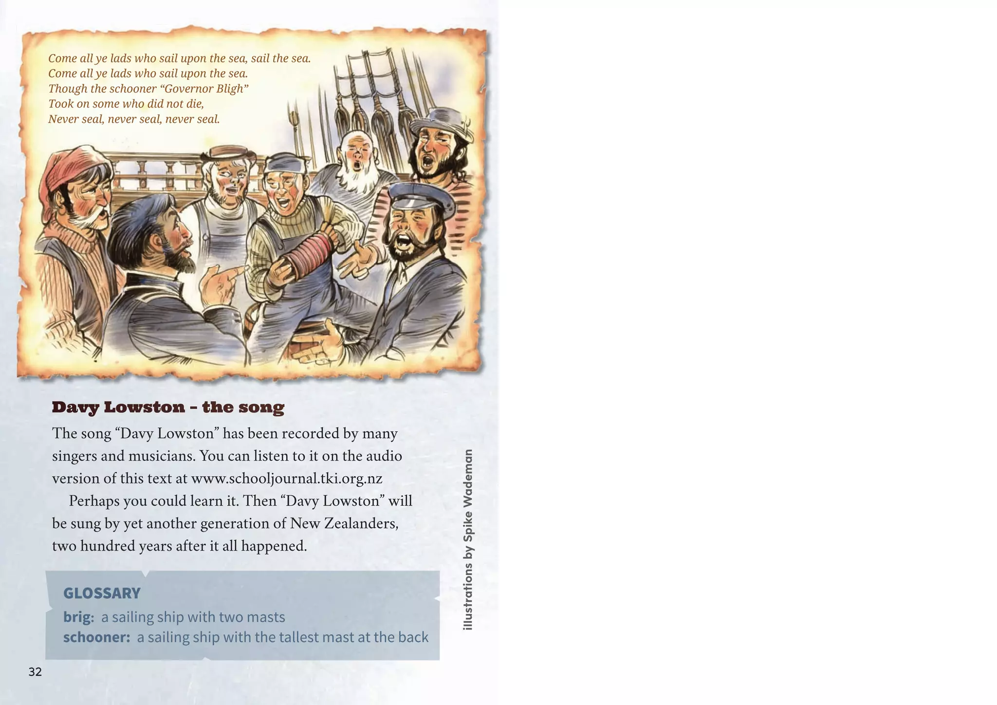 Davy LLLowstonn – tthe ssong
The song “Davy Lowston” has been recorded by many
singers and musicians. You can listen to it on the audio
version of this text at www.schooljournal.tki.org.nz
Perhaps you could learn it. Then “Davy Lowston” will
be sung by yet another generation of New Zealanders,
two hundred years after it all happened.
GLOSSARY
brig: a sailing ship with two masts
schooner: a sailing ship with the tallest mast at the back
Come all ye lads who sail upon the sea, sail the sea.
Come all ye lads who sail upon the sea.
Thoughg tthe schooner “Governor Bligh”
ToT ok on some who did not ddie,
Never seal, neverr seal, never seal.
illustrationsbySpikeWademan
32
 