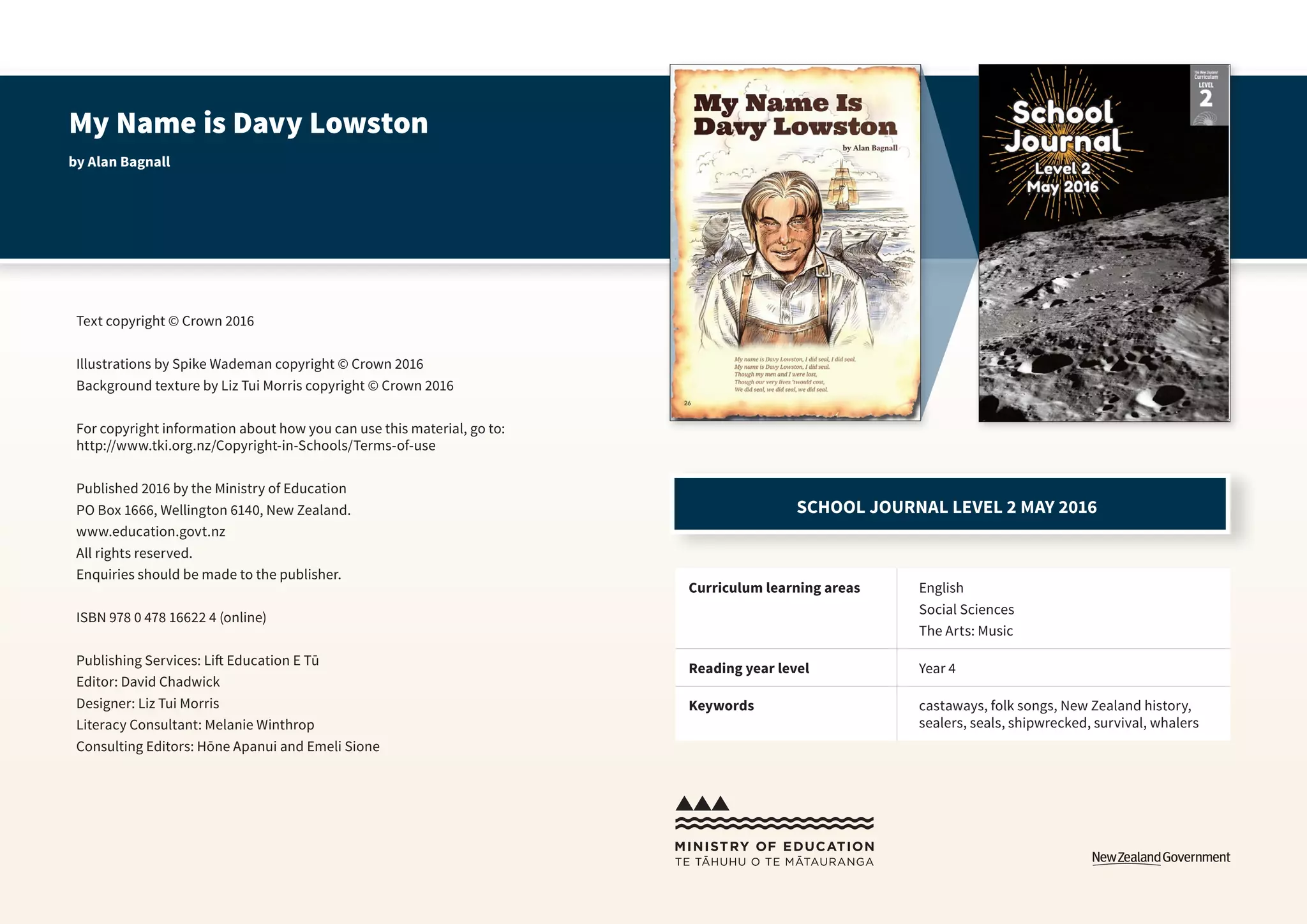 My Name is Davy Lowston
by Alan Bagnall
Text copyright © Crown 2016
Illustrations by Spike Wademan copyright © Crown 2016
Background texture by Liz Tui Morris copyright © Crown 2016
For copyright information about how you can use this material, go to:
http://www.tki.org.nz/Copyright-in-Schools/Terms-of-use
Published 2016 by the Ministry of Education
PO Box 1666, Wellington 6140, New Zealand.
www.education.govt.nz
All rights reserved.
Enquiries should be made to the publisher.
ISBN 978 0 478 16622 4 (online)
Publishing Services: Lift Education E Tū
Editor: David Chadwick
Designer: Liz Tui Morris
Literacy Consultant: Melanie Winthrop
Consulting Editors: Hōne Apanui and Emeli Sione
Curriculum learning areas English
Social Sciences
The Arts: Music
Reading year level Year 4
Keywords castaways, folk songs, New Zealand history,
sealers, seals, shipwrecked, survival, whalers
SCHOOL JOURNAL LEVEL 2 MAY 2016
 