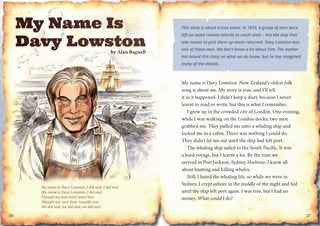 bbby AAlaan BBBBaggnaalll
My name is Davy Lowston, I did seal, I did seal.
My name is Davy Lowston, I did seal.
Though my men and I were lost,
Though our very lives ’twould cost,
We did seal, we did seal, we did seal.
26
This story is about a true event. In 1810, a group of men were
left on some remote islands to catch seals – but the ship that
was meant to pick them up never returned. Davy Lowston was
one of those men. We don’t know a lot about him. The author
has based this story on what we do know, but he has imagined
many of the details.
My name is Davy Lowston. New Zealand’s oldest folk
song is about me. My story is true, and I’ll tell
it as it happened. I didn’t keep a diary because I never
learnt to read or write, but this is what I remember.
I grew up in the crowded city of London. One evening,
while I was walking on the London docks, two men
grabbed me. They pulled me onto a whaling ship and
locked me in a cabin. There was nothing I could do.
They didn’t let me out until the ship had left port.
The whaling ship sailed to the South Pacific. It was
a hard voyage, but I learnt a lot. By the time we
arrived in Port Jackson, Sydney Harbour, I knew all
about hunting and killing whales.
Still, I hated the whaling life, so while we were in
Sydney, I crept ashore in the middle of the night and hid
until the ship left port again. I was free, but I had no
money. What could I do?
27
 