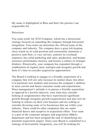 My name is highlighted in Blue and that't the portion I am
responsible for.
Directions
You team works for XYZ Company, which has a directional
strategy focused on expanding the company through horizontal
integration. Your team can determine the official name of the
company and industry. The company does a great job keeping
close watch on its cash position and consistently maintains a
positive cash flow; is very solvent; controls its overhead
expenses; has solid marketing and sales, production, and human
resources performance metrics, and fosters a culture of strategic
thinkers. Historically, your company has expanded through a
combination of organic (new startups) and inorganic growth and
feels it’s time to consider acquisition opportunities.
The Board is looking to engage in a friendly acquisition of a
company that will not only increase its market share, but allow
it to penetrate new markets and increase the company’s abilities
to meet current and future consumer needs and expectations.
Since management’s attitude is to pursue a friendly acquisition
as opposed to a hostile takeover, your team may consider
looking at conglomerates that have experienced significant
growth through inorganic growth (acquisitions) and may now be
looking to refocus on their core business and are willing to
consider divesting some of its businesses that are within your
industry. There could be other companies that are under
financial duress and receptive to acquisition offers. Your team
is a part of the corporate mergers and acquisition (M&A)
department and has been assigned the task of identifying two
potential acquisition targets. Since your Board is committed to a
strategy of horizontally integration, you will be looking for
 