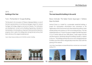15
Building of the Year
2015
Turin , The Number 6 / Gruppo Building
The Number 6, the renovation of Palazzo Valperga Galleani, is one of
the best representations of architectural salvage, respect for cultural
heritage, technology, elegance and sense of beauty. The restoration
and development, carried out by Building Engineering, intended to
dramatically re-functionalize an important historical and architectonic
property, that in spite of its disfiguration during the last century that
led to the loss of its original residential aim.
Source: https://www.archdaily.com/472320/the-number-6-building
Bosco Verticale. The Italian forest skyscraper / Stefano
Boeri Architetti
Vertical Forest is a model for a sustainable residential building, a
project for metropolitan reforestation that contributes to the
regeneration of the environment and urban biodiversity without urban
sprawl putting more pressure on the surrounding territory. The two
residential towers of 110 and 76 metres in height host 900 trees (each
3, 6 or 9 metres tall) and over 2000 plants, a wide range of shrubs
and floral species, distributed along the building's facades in relation
to the sun. The buildings will also become an ever changing landmark
for Milan since their exterior will gradually renew their colour with the
passing of the seasons.
Source:https://www.lifegate.com/people/lifestyle/bosco-verticale-boeri-most-beautiful-
building-2015
2015
The most beautiful building in the world
Source: https://archiobjects.org/vertical-forest-in-milan-boeri-studio/
 