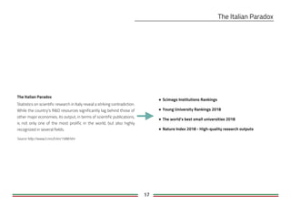 17
The Italian Paradox
Statistics on scientific research in Italy reveal a striking contradiction.
While the country's R&D resources significantly lag behind those of
other major economies, its output, in terms of scientific publications,
is not only one of the most prolific in the world, but also highly
recognized in several fields.
Source: http://www2.cnrs.fr/en/1588.htm
● Scimago Institutions Rankings
● Young University Rankings 2018
● The world’s best small universities 2018
● Nature Index 2018 - High-quality research outputs
 