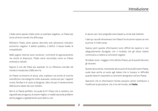2
L'Italia viene spesso citata come un esempio negativo, un Paese più
vicino al terzo mondo che all'Europa.
All'estero l'Italia viene spesso descritta solo attraverso indicatori
economici negativi: il debito pubblico, il deficit, il basso livello di
competitività.
Nelle pagine internet sono numerosi i commenti di apprezzamento
ma anche di disprezzo; l'Italia viene raccontata come un Paese
arretrato e ridicolo.
Eppure è uno dei Paesi più avanzati, la cui influenza cuturale nel
mondo è iniziata ben 2000 anni fa.
Un Paese ricchissimo di storia, arte, tradizioni ma anche di ricerche
scientifiche e tecnologiche molto avanzate; conosciuto per i rapporti
umani, familiari e di aiuto ai bisognosi, oltre che per il mantenimento
della buona salute dei suoi cittadini.
Non è un Paese perfetto, ma quale lo è? I Paesi che si vantano, con
ingiustificata arroganza, di essere migliori, in realtà nascondo problemi
anche peggiori e globalmente sono dietro a noi.
In alcuni casi i loro pregiudizi sono basati su errati dati statistici.
I dati qui raccolti dimostrano che l'Italia è tra le prime nazioni se non
la prima, in molti campi.
Spesso però queste informazioni sono difficili da reperire o non
adeguatamente divulgate, con il risultato che gli stessi italiani
cominciano a credere ai commenti negativi.
Gli italiani sono i maggiori critici del loro Paese, più di quanto facciano
gli stranieri.
Questo documento, mostrando alcuni punti di forza del nostro Paese,
vuole dare anche un aiuto agli italiani che si trovano in difficoltà
quando devono rispondere a commenti denigratori sul loro Paese.
Speriamo che le informazioni fornite possano anche contribuire a
modificare la percezione, che si ha nel mondo, dell'Italia
 