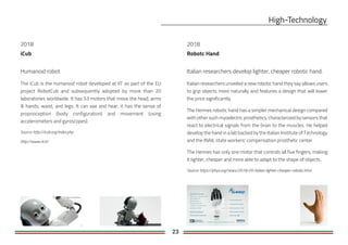 23
2018
iCub
Humanoid robot
The iCub is the humanoid robot developed at IIT as part of the EU
project RobotCub and subsequently adopted by more than 20
laboratories worldwide. It has 53 motors that move the head, arms
& hands, waist, and legs. It can see and hear, it has the sense of
proprioception (body configuration) and movement (using
accelerometers and gyroscopes).
Source: http://icub.org/index.php
http://www.iit.it/
Robotc Hand
Italian researchers develop lighter, cheaper robotic hand.
Italian researchers unveiled a new robotic hand they say allows users
to grip objects more naturally and features a design that will lower
the price significantly.
The Hennes robotic hand has a simpler mechanical design compared
with other such myoelectric prosthetics, characterized by sensors that
react to electrical signals from the brain to the muscles. He helped
develop the hand in a lab backed by the Italian Institute of Technology
and the INAIL state workers' compensation prosthetic center.
The Hennes has only one motor that controls all five fingers, making
it lighter, cheaper and more able to adapt to the shape of objects.
Source: https://phys.org/news/2018-05-italian-lighter-cheaper-robotic.html
2018
 