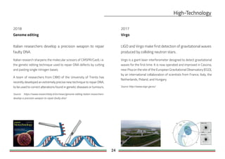 24
Virgo
LIGO and Virgo make first detection of gravitational waves
produced by colliding neutron stars.
Virgo is a giant laser interferometer designed to detect gravitational
waves for the first time. It is now operated and improved in Cascina,
near Pisa on the site of the European Gravitational Observatory (EGO),
by an international collaboration of scientists from France, Italy, the
Netherlands, Poland, and Hungary
Source: http://www.virgo-gw.eu/
2018
Genome editing
Italian researchers develop a precision weapon to repair
faulty DNA.
Italian research sharpens the molecular scissors of CRISPR/Cas9, i.e.
the genetic editing technique used to repair DNA defects by cutting
and pasting single nitrogen bases.
A team of researchers from CIBIO of the University of Trento has
recently developed an extremely precise new technique to repair DNA,
to be used to correct alterations found in genetic diseases or tumours.
Source: https://www.researchitaly.it/en/news/genome-editing-italian-researchers-
develop-a-precision-weapon-to-repair-faulty-dna/
2017
 