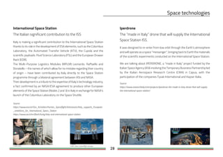28
International Space Station Iperdrone
The “made in Italy” drone that will supply the International
Space Station ISS.
It was designed to re-enter from low orbit through the Earth’s atmosphere
and will operate as a space “messenger”, bringing back to Earth the materials
of the scientific experiments conducted on the International Space Station.
We are talking about IPERDRONE, a “made in Italy” project funded by the
Italian Space Agency (ASI) involving the Temporary Business Partnership led
by the Italian Aerospace Research Centre (CIRA) in Capua, with the
participation of the companies Tyvak International and Kayser Italia.
Source:
https://www.researchitaly.it/en/projects/iperdrone-the-made-in-italy-drone-that-will-supply-
the-international-space-station/
Credit: https://spaceflight.nasa.govCredit: Nasa
The Italian significant contribution to the ISS
Italy is making a significant contribution to the International Space Station
thanks to its role in the development of ESA elements, such as the Columbus
Laboratory, the Automated Transfer Vehicle (ATV), the Cupola and the
scientific payloads: Fluid Science Laboratory (FSL) and the European Drawer
Rack (EDR).
The Multi-Purpose Logistics Modules (MPLM) Leonardo, Raffaello and
Donatello – the names of which allow for no mistake regarding their country
of origin – have been contributed by Italy directly to the Space Station
programme through a bilateral agreement between ASI and NASA.
Their development is a tribute to the expertise of Italy’s technology industry,
a fact confirmed by an NASA/ESA agreement to produce other European
elements of the Space Station (Nodes 2 and 3) in Italy in exchange for NASA’s
launch of the Columbus Laboratory on the Space Shuttle.
Source:
https://www.esa.int/Our_Activities/Human_Spaceflight/Astronauts/Italy_supports_European
_ambitions_for_International_Space_Station
https://www.asi.it/en/flash/living/italy-and-international-space-station
 