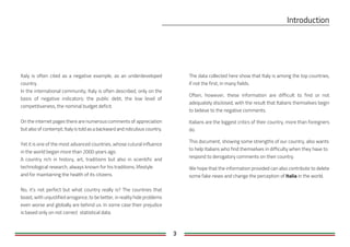 3
Italy is often cited as a negative example, as an underdeveloped
country.
In the international community, Italy is often described, only on the
basis of negative indicators: the public debt, the low level of
competitiveness, the nominal budget deficit.
On the internet pages there are numerous comments of appreciation
but also of contempt; Italy is told as a backward and ridiculous country.
Yet it is one of the most advanced countries, whose cutural influence
in the world began more than 2000 years ago.
A country rich in history, art, traditions but also in scientific and
technological research, always known for his traditions, lifestyle
and for maintaining the health of its citizens.
No, it's not perfect but what country really is? The countries that
boast, with unjustified arrogance, to be better, in reality hide problems
even worse and globally are behind us. In some case their prejudice
is based only on not correct statistical data.
The data collected here show that Italy is among the top countries,
if not the first, in many fields.
Often, however, these information are difficult to find or not
adequately disclosed, with the result that Italians themselves begin
to believe to the negative comments.
Italians are the biggest critics of their country, more than foreigners
do.
This document, showing some strengths of our country, also wants
to help Italians who find themselves in difficulty when they have to
respond to derogatory comments on their country.
We hope that the information provided can also contribute to delete
some fake news and change the perception of Italia in the world.
 