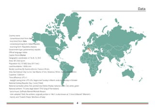 4
Country name
conventional short form:
local short form:
conventional long form: Italian Republic
local long form: Repubblica Italiana
Government type: parliamentary republic
Official language: Italian
Capital: Rome ( )
Geographic coordinates: 41 54 N, 12 29 E
Area: 301,340 sq km
Population: 62,137,802 (July 2017 est.)
Land boundaries: 1,836.4 km
Border countries (6): Austria 404 km, France 476 km,
Holy See (Vatican City) 3.4 km, San Marino 37 km, Slovenia 218 km, Switzerland 698 km
Coastline: 7,600 km
Time difference: UTC+1
daylight saving time: UTC+2hr, begins last Sunday in March; ends last Sunday in October
National holiday:Republic Day, 2 June (1946)
National symbol(s): white, five-pointed star (Stella d'Italia); national colors: red, white, green
National anthem: "Il Canto degli Italiani" (The Song of the Italians)
lyrics/music: Goffredo Mameli/Michele Novaro
note: adopted 1946; the anthem, originally written in 1847, is also known as "L'Inno di Mameli" (Mameli's
Hymn), and "Fratelli D'Italia" (Brothers of Italy)
 
