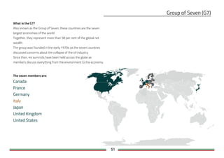 51
What is the G7?
Also known as the Group of Seven, these countries are the seven
largest economies of the world.
Together, they represent more than 58 per cent of the global net
wealth.
The group was founded in the early 1970s as the seven countries
discussed concerns about the collapse of the oil industry.
Since then, 44 summits have been held across the globe as
members discuss everything from the environment to the economy.
The seven members are:
 
