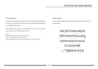 7
Titilium Web
The font Titillium has been designed inside the Accademia di Belle Arti
di Urbino as a didactic project Course Type design of the Master of
Visual Design Campi Visivi.
The Titillium was chosen as an official font for the online public
administration of the Italian government.
Source:
https://fonts.google.com/specimen/Titillium+Web
http://nta.accademiadiurbino.it/titillium.html
http://www.fontspace.com/accademia-di-belle-arti-di-urbino/titillium-web
by Accademia di Belle Arti di Urbino and students of MA course of
Visual design
 