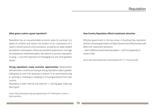 73
How Country Reputation affects investment attraction
Effective government is the key-driver in boosting Italy reputation
and the increasing perception of Italy’s Government effectiveness will
affect the investment attraction:
+5pt in Effective Government perception = +8,7% in propensity to
invest in Italy
Source: http://www.febaf.it/wp-content/uploads/2017/11/Ventoruzzo.pdf
What gives a nation a great reputation?
Reputation has an unquestionable economic value to countries. It is
based on emotion and reason, the product of our impressions of a
nation’s actions and its communications, as well as our deep-seated
perceptions, stereotypes, influences and direct experiences. In an age
of empowered, networked publics, the value of a country’s reputation
is rising — as is the importance of managing it as one of its greatest
assets.
Strong reputations create economic opportunities. Respondents
who perceive a country as having a strong reputation state a greater
willingness to visit it for business or leisure, or to recommend living
in, working in, investing in, studying in, or buying products from, that
country.
Reputation is both internal and external — and big gaps mean big
blind spots.
Source: http://policyoptions.irpp.org/magazines/july-2017/what-gives-a-nation-a-
great-reputation
 
