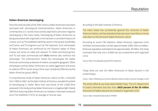 75
Italian-American stereotyping
Since the early decades of the 20th century, Italian Americans have been
portrayed with stereotypical characterizations. Italian Americans in
contemporary U.S. society have actively objected to pervasive negative
stereotyping in the mass media. Stereotyping of Italian-Americans as
being associated with organized crime has been a consistent feature of
movies, such as The Godfather (all three works in the series), GoodFellas
and Casino, and TV programs such as The Sopranos. Such stereotypes
of Italian Americans are reinforced by the frequent replay of these
movies and series on cable and network TV. Video and board games,
and TV and radio commercials with themes also reinforce this
stereotype. The entertainment media has stereotyped the Italian
American community as tolerant of violent, sociopathic gangsters. Other
stereotypes portray Italian Americans as overly aggressive and prone
to violence. MTV's series Jersey Shore was considered offensive by the
Italian-American group UNICO.
A comprehensive study of Italian-American culture on film, conducted
from 1996 to 2001, by the Italic Institute of America, revealed the extent
of stereotyping in media. More than two-thirds of the 2,000 films
assessed in the study portray Italian Americans in a negative light. Nearly
300 films featuring Italian Americans as mobsters have been produced
since The Godfather (1972), an average of nine per year.
According to the Italic Institute of America:
The mass media has consistently ignored five centuries of Italian
American history, and has elevated what was never more than a minute
subculture to the dominant Italian American culture.
According to recent FBI statistics, Italian-American organized crime
members and associates number approximately 3,000. Given an Italian-
American population estimated to be approximately 18 million, the study
concludes that only one in 6,000 has any involvement with organized
crime.
Source: https://en.wikipedia.org/wiki/Anti-Italianism
Today there are over 26 million Americans of Italian descent in the
United States,
Source: https://italialiving.com/articles/lifestyle/national-italian-american-heritage-month
The article What do you know about Reality? Says “The U.S. Department
of Justice estimates that less than .0025 percent of the 26 million
Americans of Italian descent are involved in organized crime.”
Source: http://uhaweb.hartford.edu/LOTARDO
 