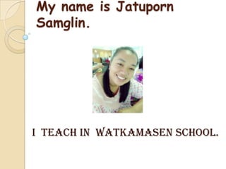 My name is Jatuporn
Samglin.
I teach in Watkamasen school.
 