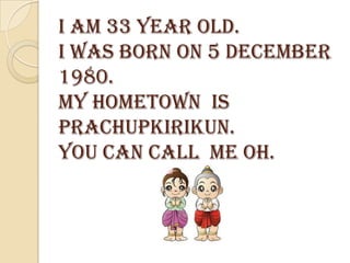 I am 33 year old.
I was born on 5 december
1980.
my hometown is
prachupkirikun.
You can call me oh.
 