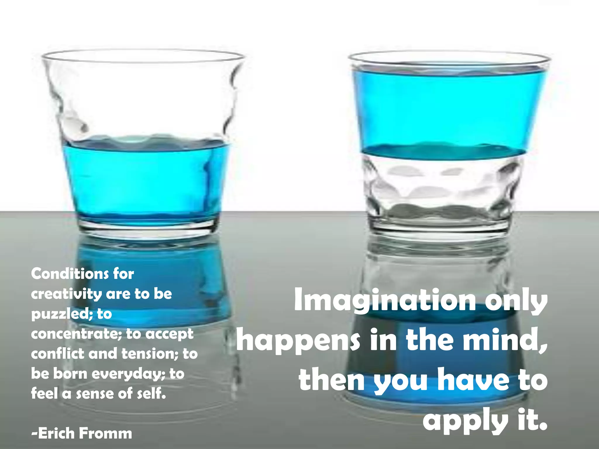 Conditions for creativity are to be puzzled; to concentrate; to accept conflict and tension; to be born everyday; to feel a sense of self.-Erich FrommImagination only happens in the mind, then you have to apply it.