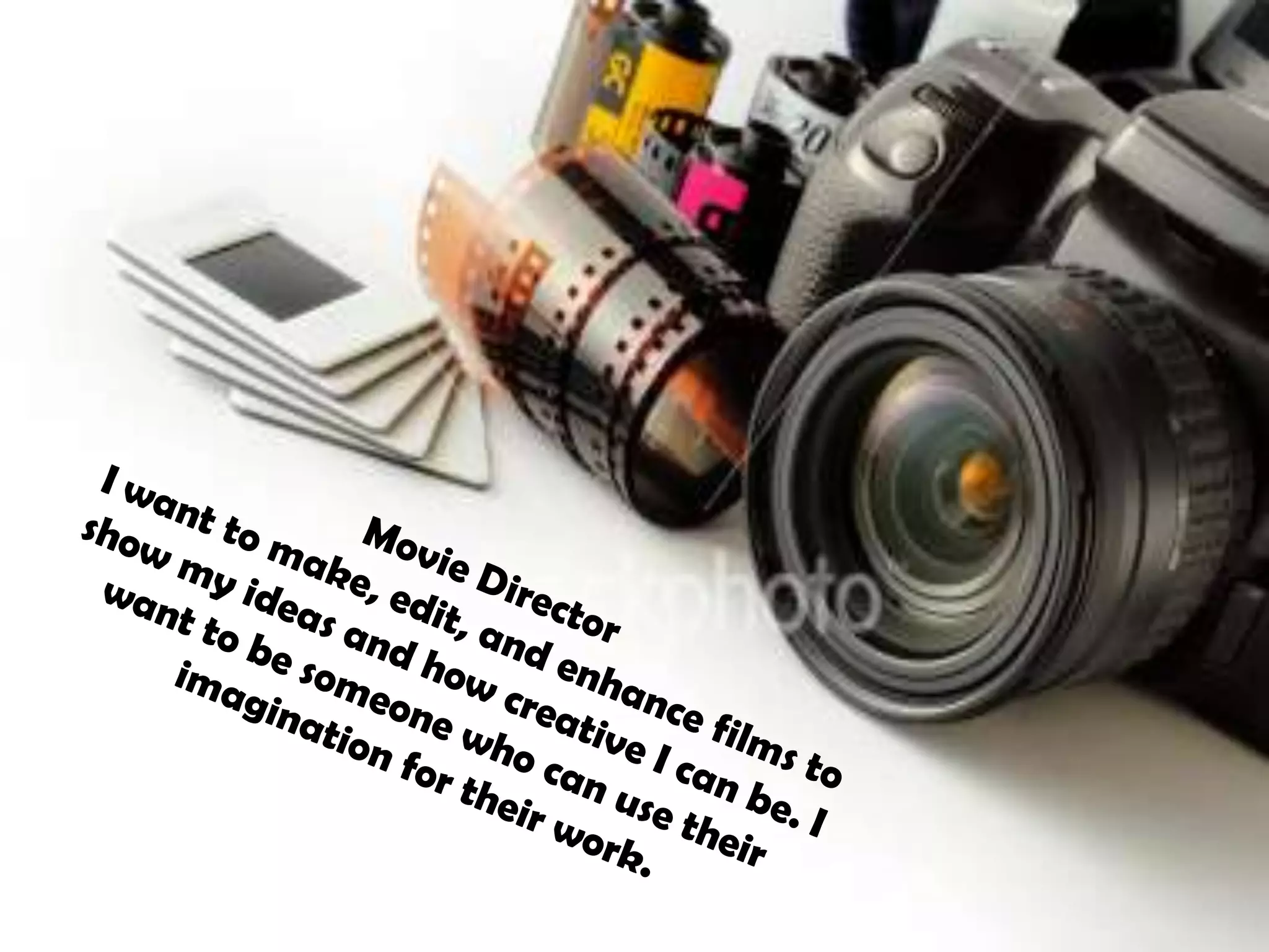 Movie DirectorI want to make, edit, and enhance films to show my ideas and how creative I can be. I want to be someone who can use their imagination for their work. 