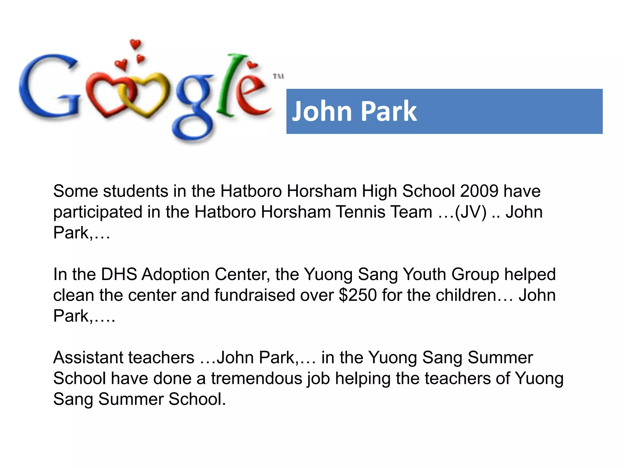 Some students in the Hatboro Horsham High School 2009 have participated in the Hatboro Horsham Tennis Team …(JV) .. John Park,…In the DHS Adoption Center, the Yuong Sang Youth Group helped clean the center and fundraised over $250 for the children… John Park,….Assistant teachers …John Park,… in the Yuong Sang Summer School have done a tremendous job helping the teachers of Yuong Sang Summer School.