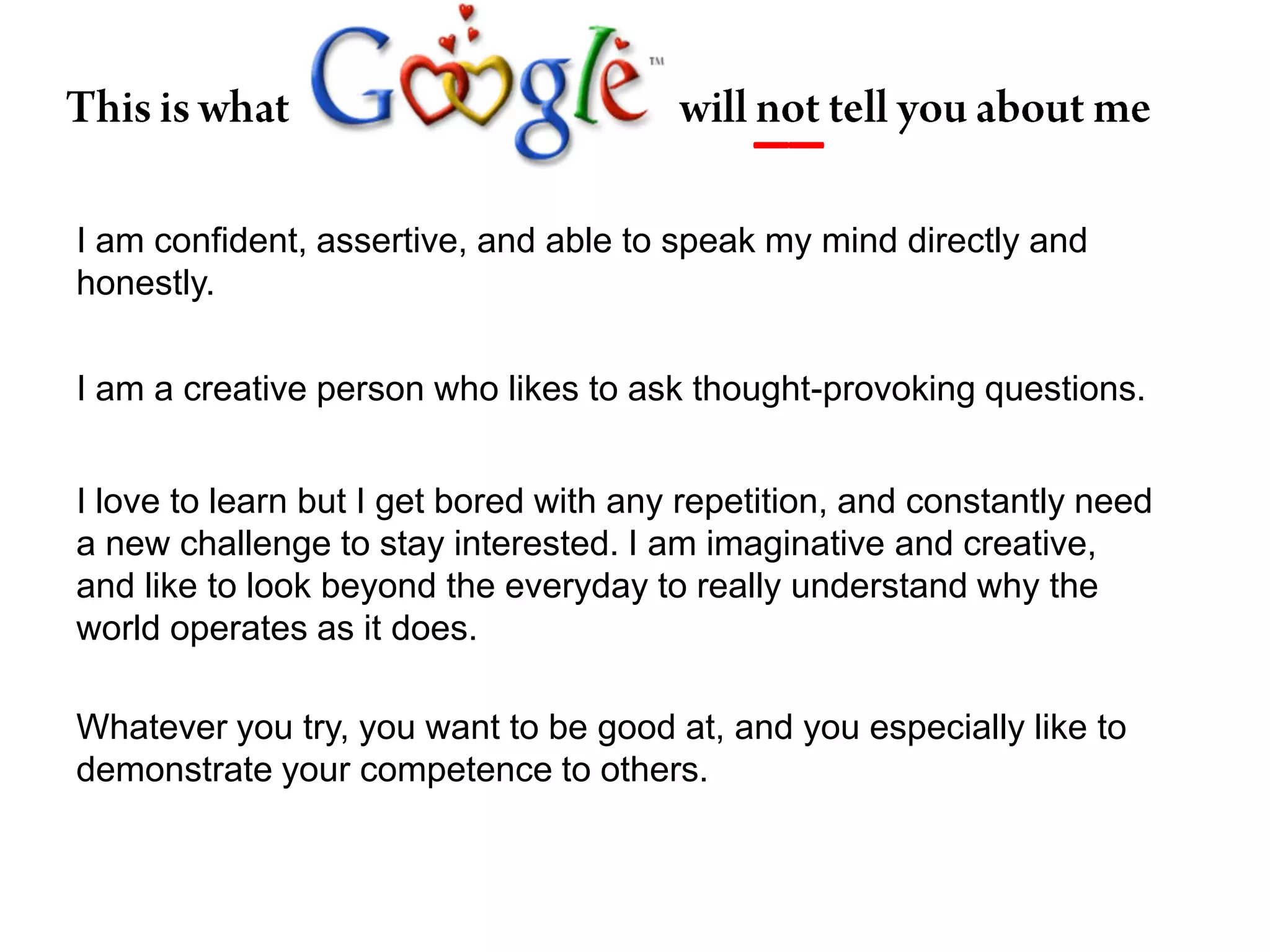 __This is what will not tell you about meI am confident, assertive, and able to speak my mind directly and honestly.I am a creative person who likes to ask thought-provoking questions.I love to learn but I get bored with any repetition, and constantly need a new challenge to stay interested. I am imaginative and creative, and like to look beyond the everyday to really understand why the world operates as it does.Whatever you try, you want to be good at, and you especially like to demonstrate your competence to others.