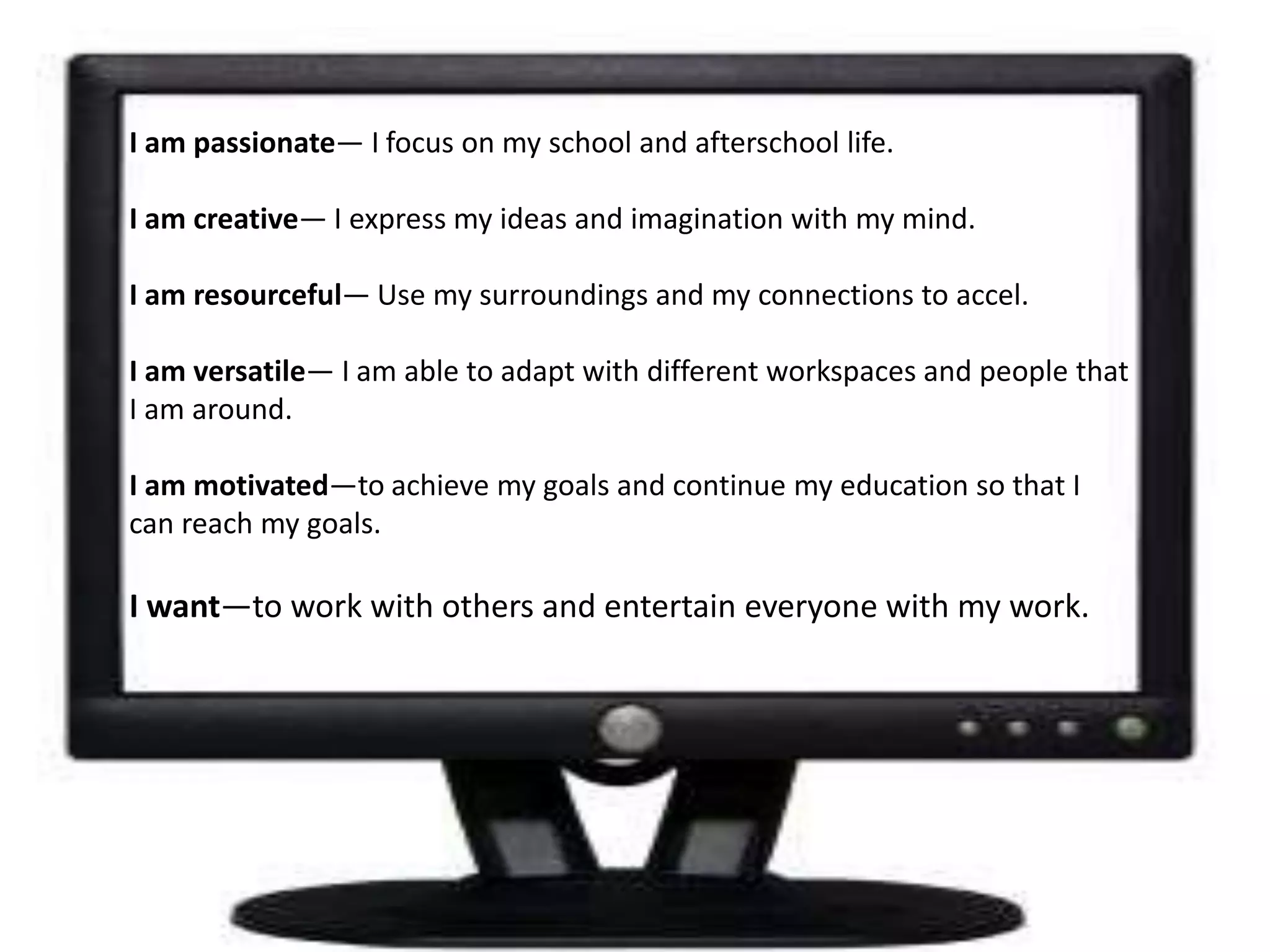 Iam passionate— I focus on my school and afterschool life.I am creative— I express my ideas and imagination with my mind.I am resourceful— Use my surroundings and my connections to accel.  I am versatile— I am able to adapt with different workspaces and people that I am around.I am motivated—to achieve my goals and continue my education so that I can reach my goals.I want—to work with others and entertain everyone with my work.